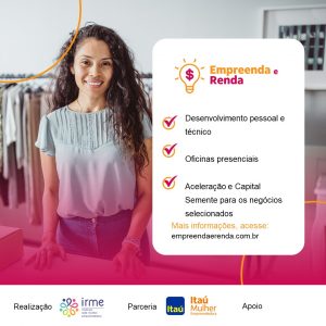 imagem de divulgação com o seguinte texto: Empreenda e renda: Desenvolvimento pessoal e técnico, oficinas presenciais, aceleração e capital semente. para mais informações acesse www.empreendaerenda.com.br. Realização IRME, parceria Itaú Mulher Empreendedora